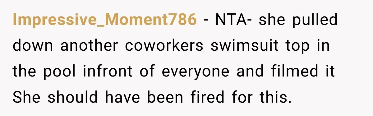 Impressive_Moment786 − NTA- she pulled down another coworkers swimsuit top in the pool infront of everyone and filmed it She should have been fired for this.