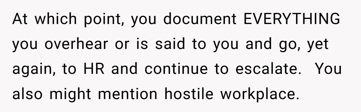 At which point, you document EVERYTHING you overhear or is said to you and go, yet again, to HR and continue to escalate. You also might mention hostile workplace.