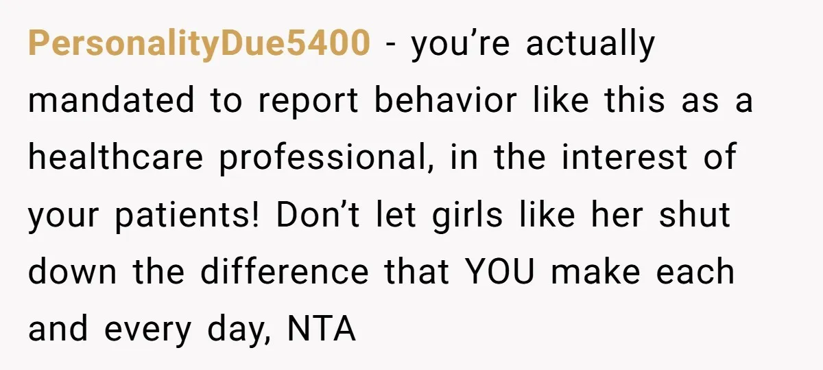 PersonalityDue5400 − you’re actually mandated to report behavior like this as a healthcare professional, in the interest of your patients! Don’t let girls like her shut down the difference that...