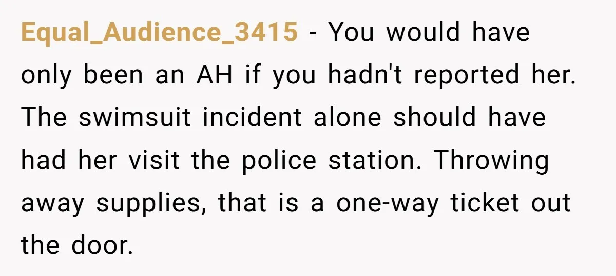 Equal_Audience_3415 − You would have only been an AH if you hadn't reported her. The swimsuit incident alone should have had her visit the police station. Throwing away supplies, that...