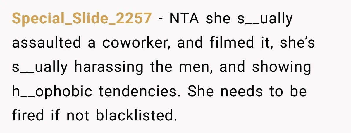 Special_Slide_2257 − NTA she s__ually assaulted a coworker, and filmed it, she’s s__ually harassing the men, and showing h__ophobic tendencies. She needs to be fired if not blacklisted.
