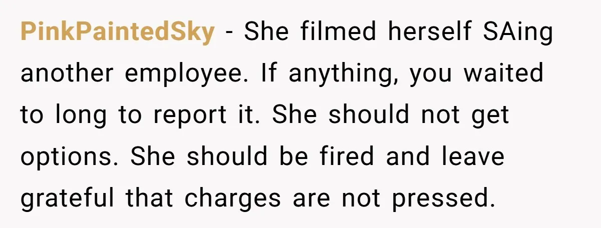 PinkPaintedSky − She filmed herself SAing another employee. If anything, you waited to long to report it. She should not get options. She should be fired and leave grateful that...