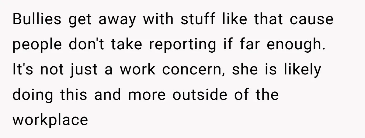 Bullies get away with stuff like that cause people don't take reporting if far enough. It's not just a work concern, she is likely doing this and more outside of...