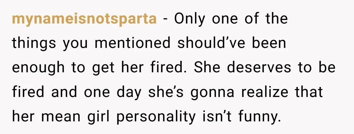 mynameisnotsparta − Only one of the things you mentioned should’ve been enough to get her fired. She deserves to be fired and one day she’s gonna realize that her mean...