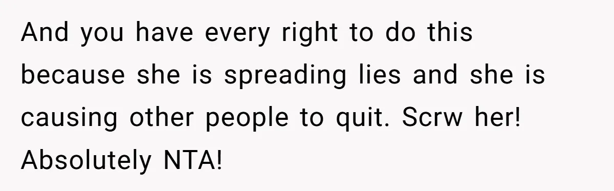 And you have every right to do this because she is spreading lies and she is causing other people to quit. Scrw her! Absolutely NTA!