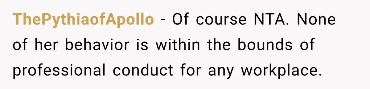 ThePythiaofApollo − Of course NTA. None of her behavior is within the bounds of professional conduct for any workplace.
