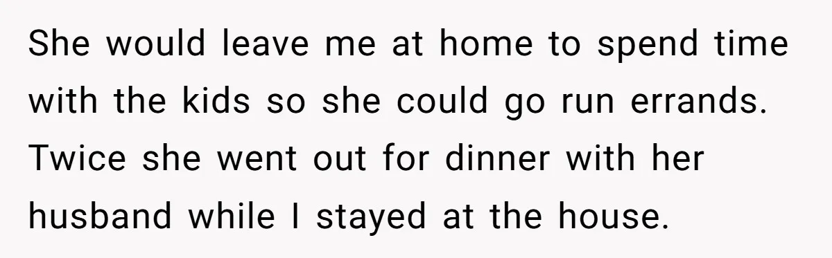 She would leave me at home to spend time with the kids so she could go run errands. Twice she went out for dinner with her husband while I stayed...