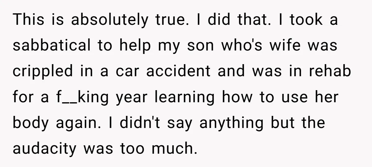 This is absolutely true. I did that. I took a sabbatical to help my son who's wife was crippled in a car accident and was in rehab for a f__king...