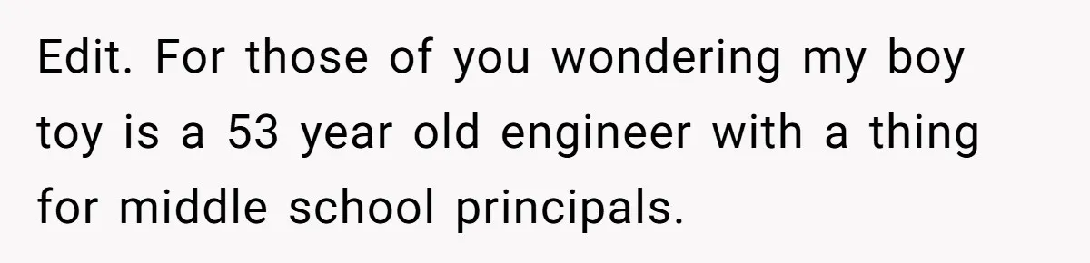 Edit. For those of you wondering my boy toy is a 53 year old engineer with a thing for middle school principals.