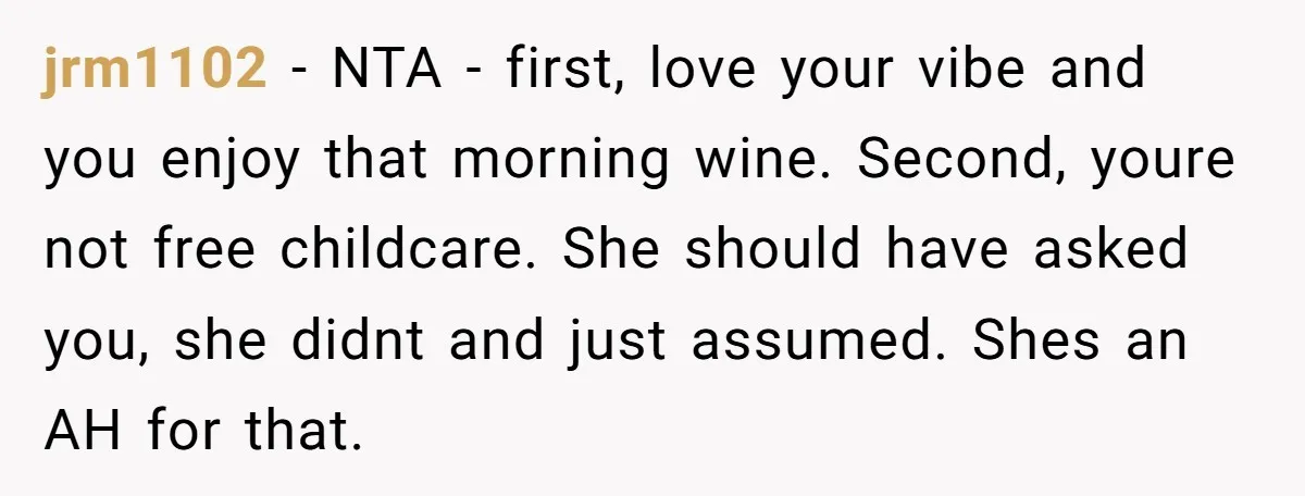jrm1102 − NTA - first, love your vibe and you enjoy that morning wine. Second, youre not free childcare. She should have asked you, she didnt and just assumed. Shes...
