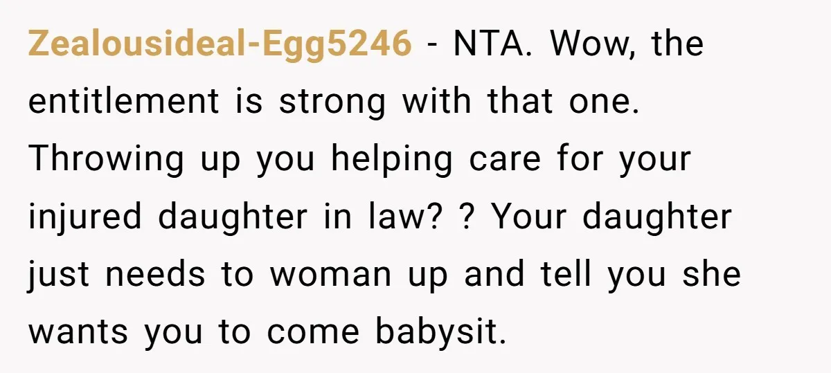 Zealousideal-Egg5246 − NTA. Wow, the entitlement is strong with that one. Throwing up you helping care for your injured daughter in law? ? Your daughter just needs to woman up...