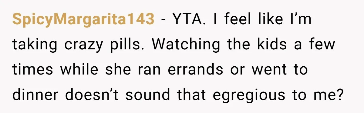 SpicyMargarita143 − YTA. I feel like I’m taking crazy pills. Watching the kids a few times while she ran errands or went to dinner doesn’t sound that egregious to me?