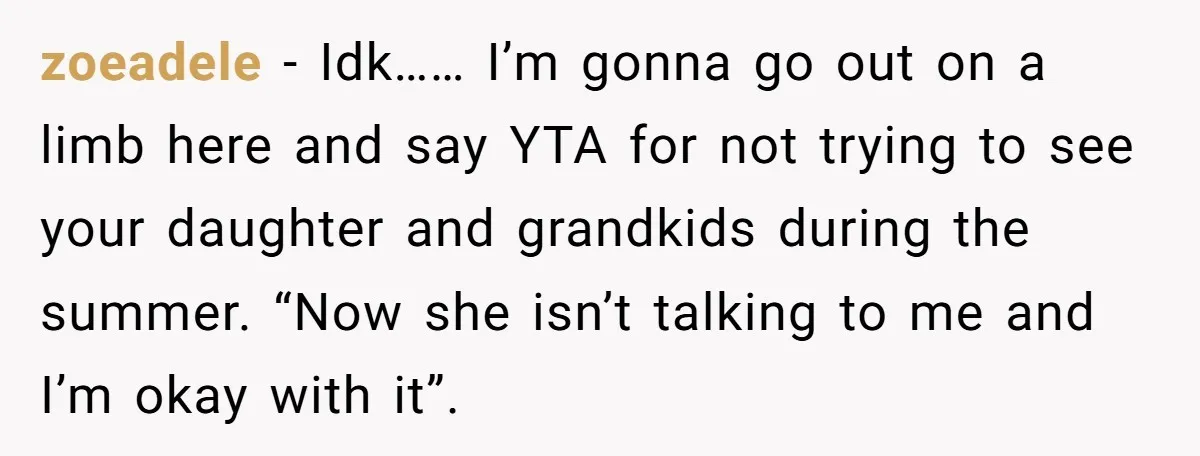zoeadele − Idk…… I’m gonna go out on a limb here and say YTA for not trying to see your daughter and grandkids during the summer. “Now she isn’t talking...