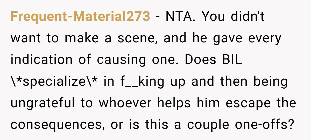 Frequent-Material273 − NTA. You didn't want to make a scene, and he gave every indication of causing one. Does BIL \*specialize\* in f__king up and then being ungrateful to whoever...