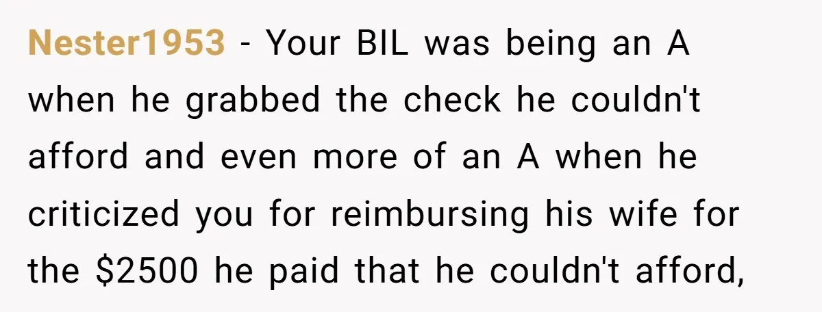 Nester1953 − Your BIL was being an A when he grabbed the check he couldn't afford and even more of an A when he criticized you for reimbursing his wife...
