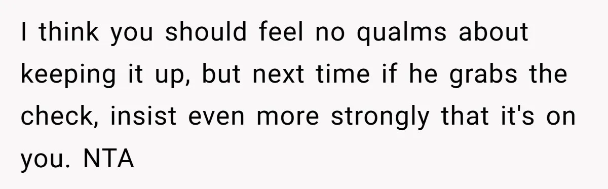 I think you should feel no qualms about keeping it up, but next time if he grabs the check, insist even more strongly that it's on you. NTA