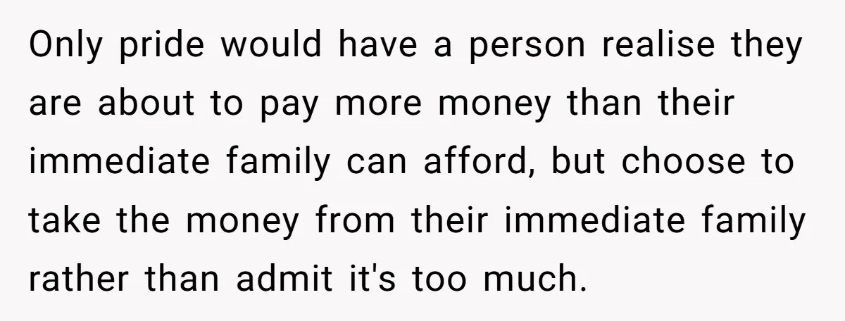 Only pride would have a person realise they are about to pay more money than their immediate family can afford, but choose to take the money from their immediate family...