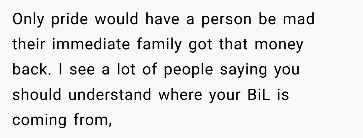 Only pride would have a person be mad their immediate family got that money back. I see a lot of people saying you should understand where your BiL is coming...