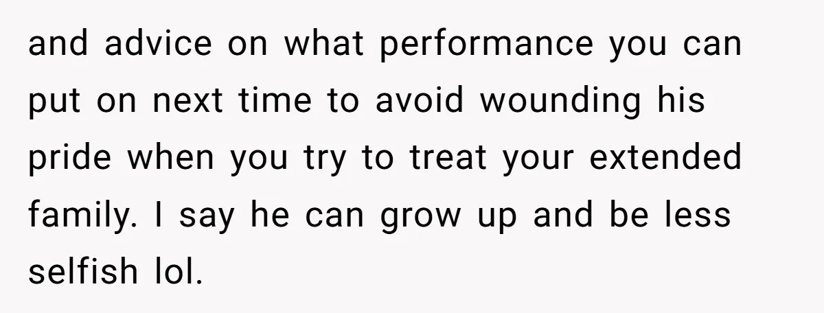 and advice on what performance you can put on next time to avoid wounding his pride when you try to treat your extended family. I say he can grow up...