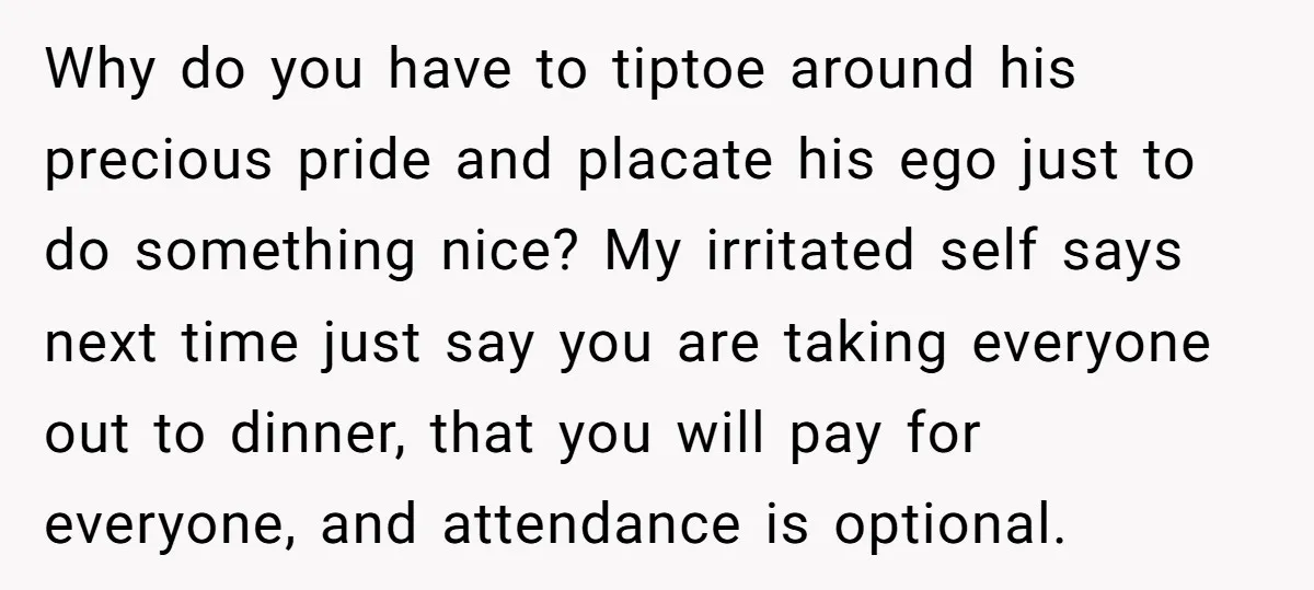 Why do you have to tiptoe around his precious pride and placate his ego just to do something nice? My irritated self says next time just say you are taking...