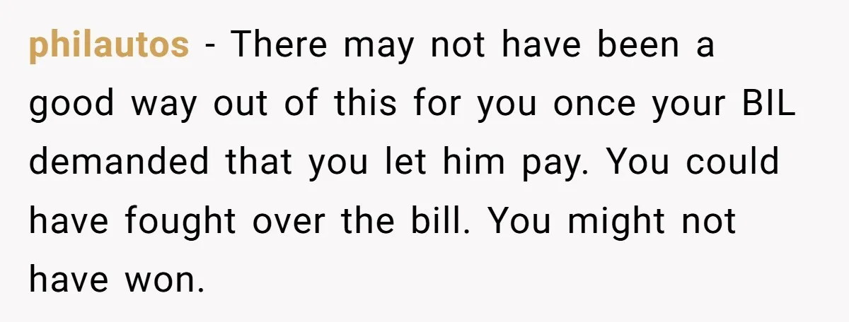 philautos − There may not have been a good way out of this for you once your BIL demanded that you let him pay. You could have fought over the...