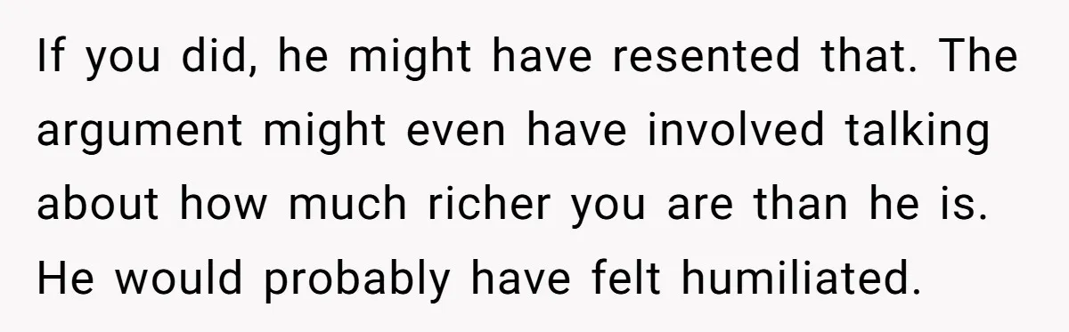 If you did, he might have resented that. The argument might even have involved talking about how much richer you are than he is. He would probably have felt humiliated.