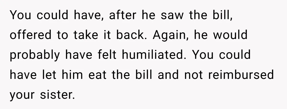 You could have, after he saw the bill, offered to take it back. Again, he would probably have felt humiliated. You could have let him eat the bill and not...
