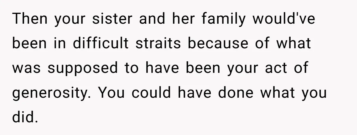 Then your sister and her family would've been in difficult straits because of what was supposed to have been your act of generosity. You could have done what you did.