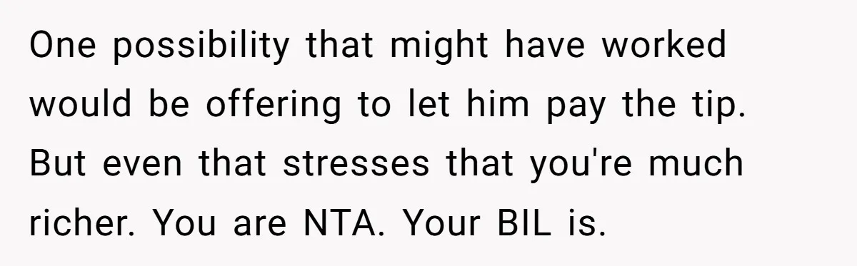 One possibility that might have worked would be offering to let him pay the tip. But even that stresses that you're much richer. You are NTA. Your BIL is.