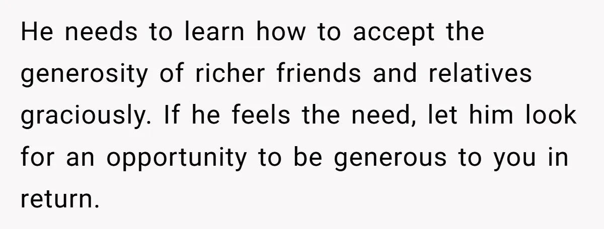 He needs to learn how to accept the generosity of richer friends and relatives graciously. If he feels the need, let him look for an opportunity to be generous to...