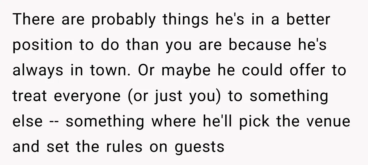 There are probably things he's in a better position to do than you are because he's always in town. Or maybe he could offer to treat everyone (or just you)...