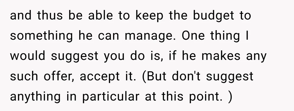and thus be able to keep the budget to something he can manage. One thing I would suggest you do is, if he makes any such offer, accept it. (But...