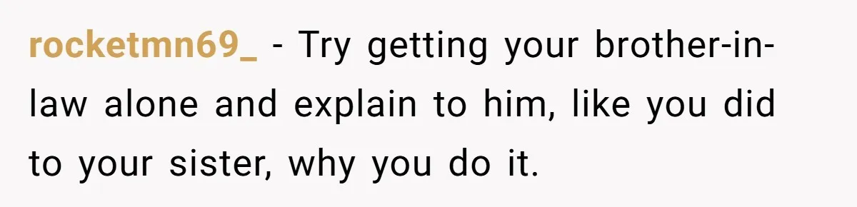 rocketmn69_ − Try getting your brother-in-law alone and explain to him, like you did to your sister, why you do it.