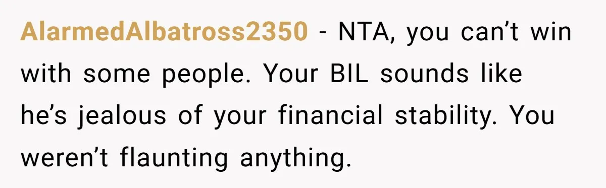 AlarmedAlbatross2350 − NTA, you can’t win with some people. Your BIL sounds like he’s jealous of your financial stability. You weren’t flaunting anything.