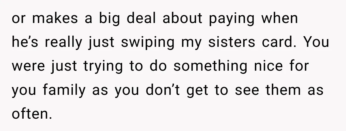 or makes a big deal about paying when he’s really just swiping my sisters card. You were just trying to do something nice for you family as you don’t get...