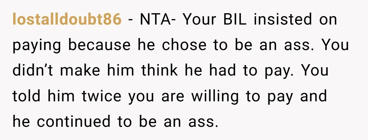 lostalldoubt86 − NTA- Your BIL insisted on paying because he chose to be an ass. You didn’t make him think he had to pay. You told him twice you are...