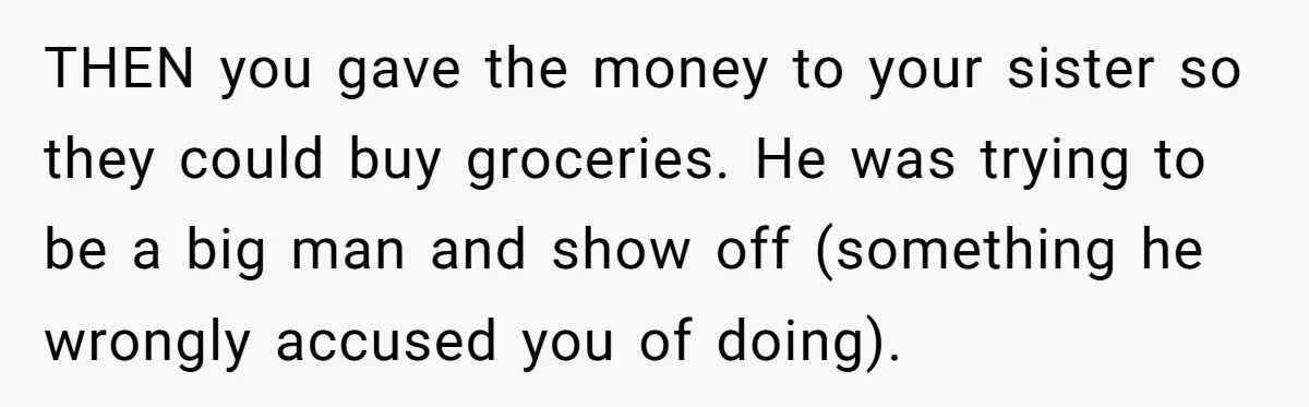 THEN you gave the money to your sister so they could buy groceries. He was trying to be a big man and show off (something he wrongly accused you of...