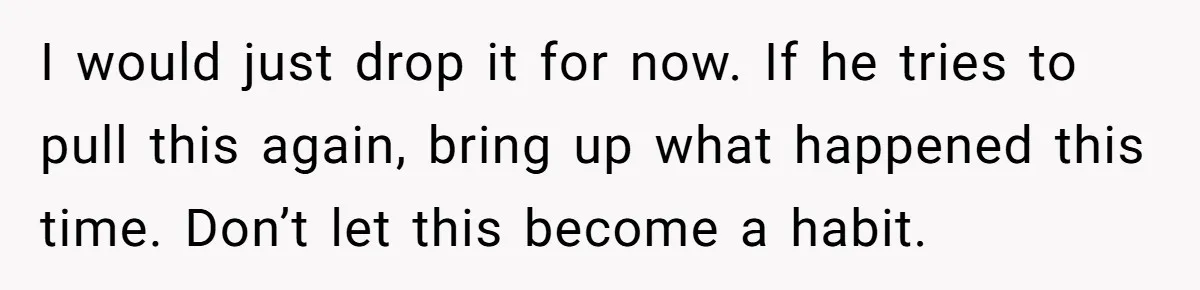 I would just drop it for now. If he tries to pull this again, bring up what happened this time. Don’t let this become a habit.