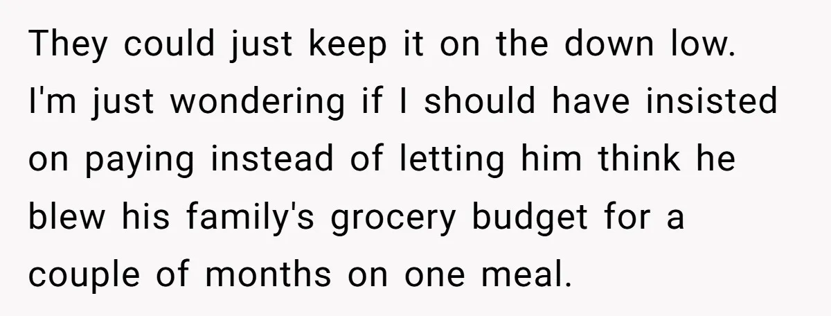 They could just keep it on the down low. I'm just wondering if I should have insisted on paying instead of letting him think he blew his family's grocery budget...