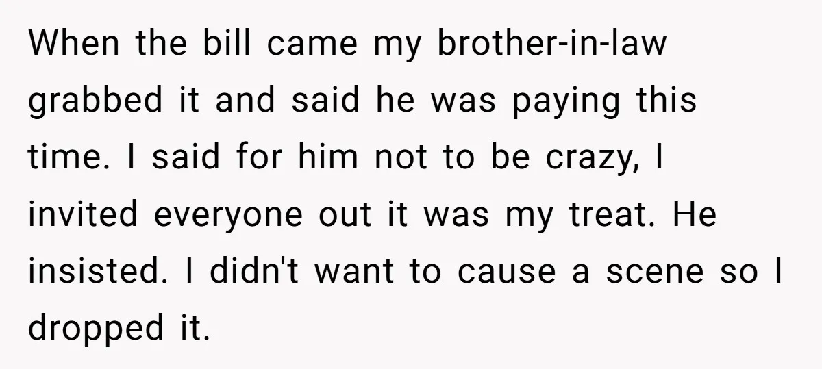 When the bill came my brother-in-law grabbed it and said he was paying this time. I said for him not to be crazy, I invited everyone out it was my...