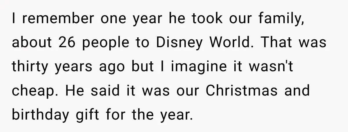 I remember one year he took our family, about 26 people to Disney World. That was thirty years ago but I imagine it wasn't cheap. He said it was our...