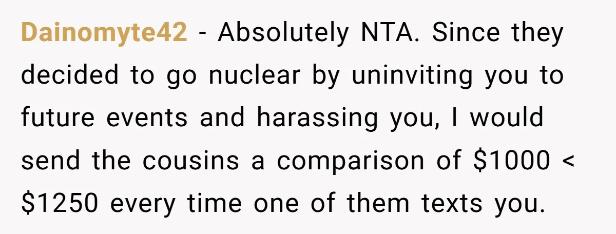 Dainomyte42 − Absolutely NTA. Since they decided to go nuclear by uninviting you to future events and harassing you, I would send the cousins a comparison of $1000 < $1250...