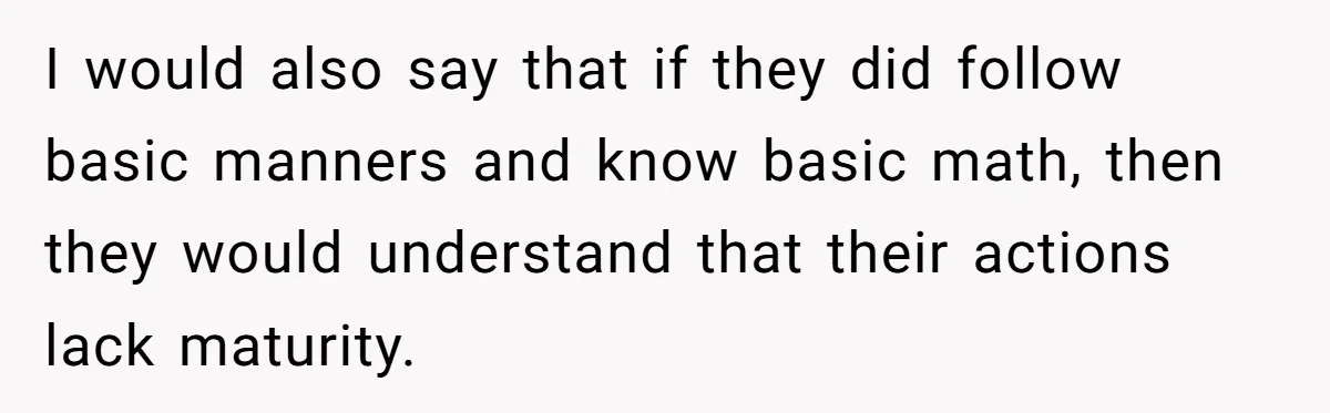 I would also say that if they did follow basic manners and know basic math, then they would understand that their actions lack maturity.