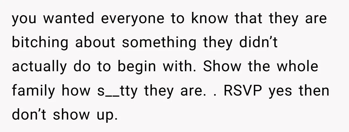 you wanted everyone to know that they are bitching about something they didn’t actually do to begin with. Show the whole family how s__tty they are. . RSVP yes then...