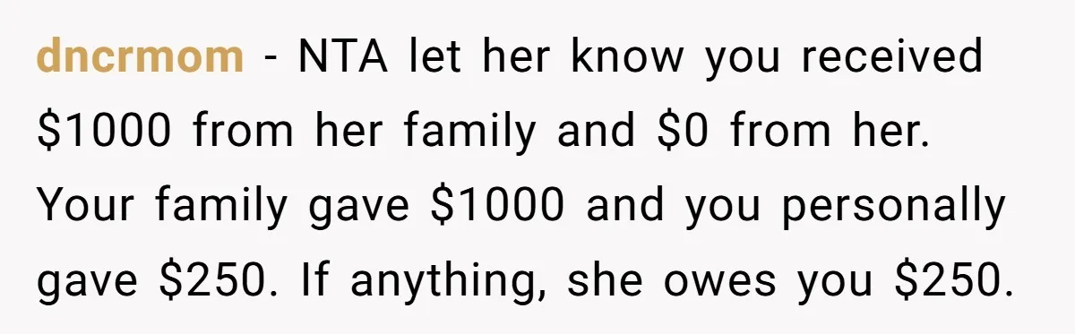 dncrmom − NTA let her know you received $1000 from her family and $0 from her. Your family gave $1000 and you personally gave $250. If anything, she owes you...