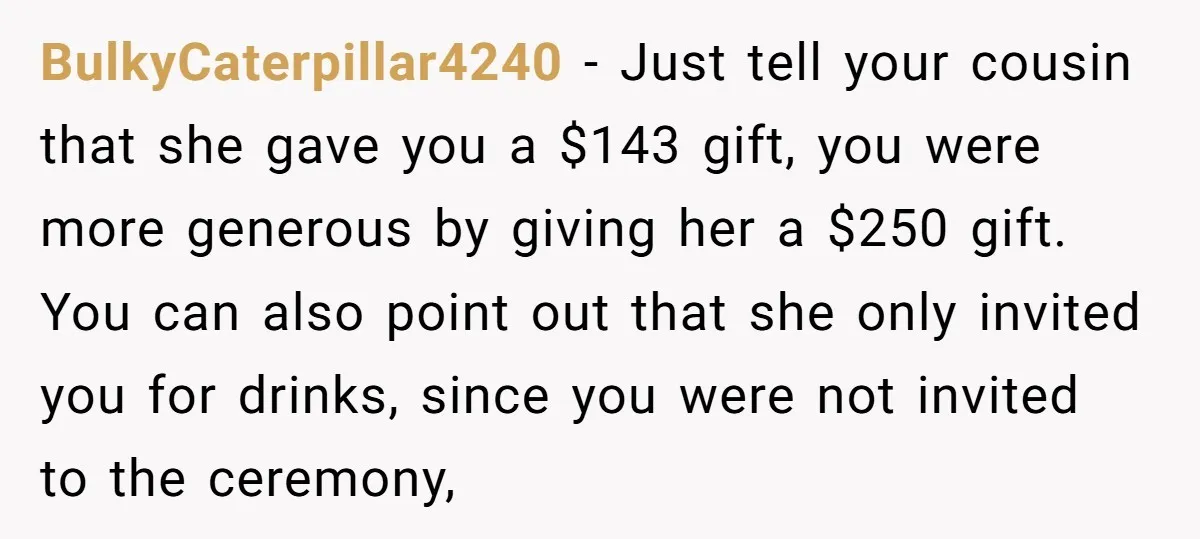 BulkyCaterpillar4240 − Just tell your cousin that she gave you a $143 gift, you were more generous by giving her a $250 gift. You can also point out that she...