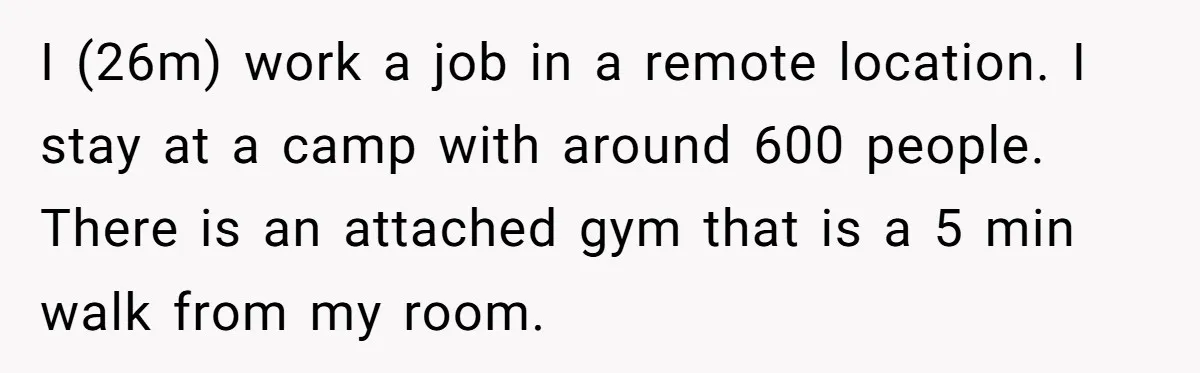 I (26m) work a job in a remote location. I stay at a camp with around 600 people. There is an attached gym that is a 5 min walk from...