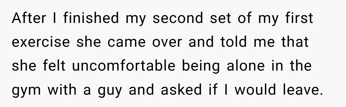 After I finished my second set of my first exercise she came over and told me that she felt uncomfortable being alone in the gym with a guy and asked...