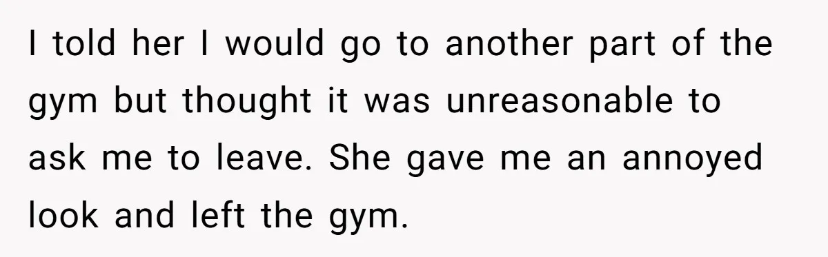 I told her I would go to another part of the gym but thought it was unreasonable to ask me to leave. She gave me an annoyed look and left...