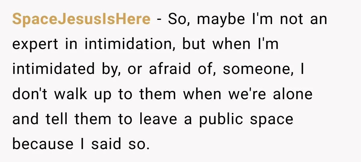 SpaceJesusIsHere − So, maybe I'm not an expert in intimidation, but when I'm intimidated by, or afraid of, someone, I don't walk up to them when we're alone and tell...